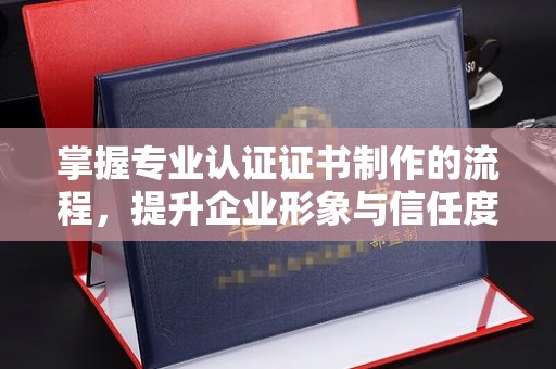长沙掌握专业认证证书制作的流程，提升企业形象与信任度